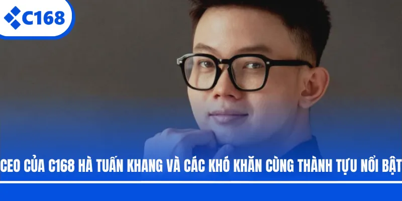 CEO của C168 Hà Tuấn Khang và các khó khăn cùng thành tựu nổi bật